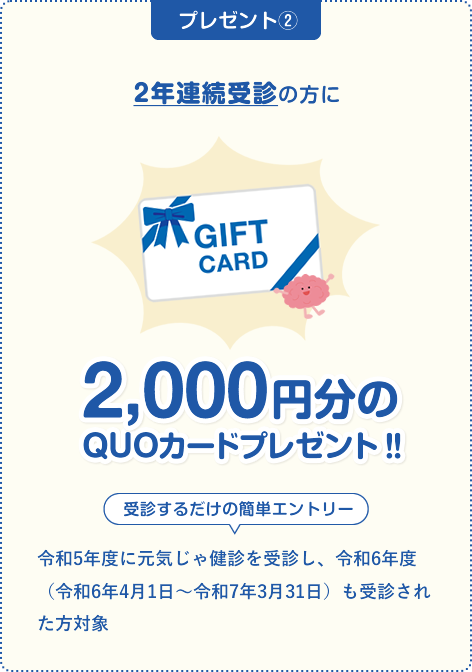 \ 75歳未満の国民健康保険加入の方で2年連続受診の方に /3,000円分のQUOカードプレゼント‼受診するだけの簡単エントリー。
                                令和5年度に元気じゃ健診を受診し、令和6年度（令和6年4月1日～令和7年3月31日）も受診された方対象